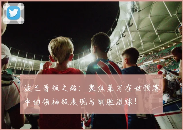 波兰晋级之路:聚焦莱万在世预赛中的领袖级表现与制胜进球!