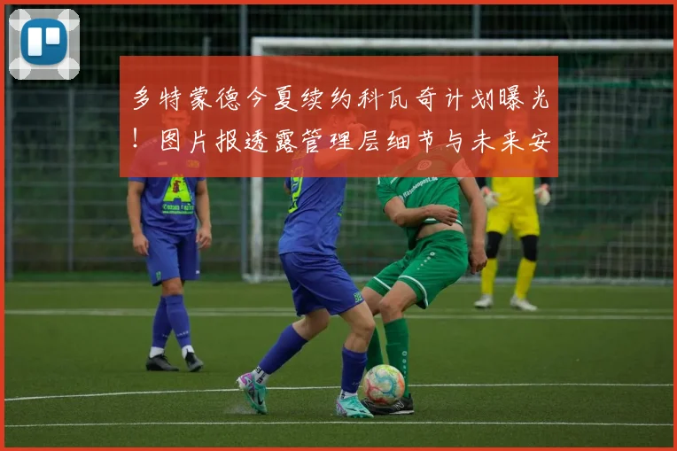 多特蒙德今夏续约科瓦奇计划曝光！图片报透露管理层细节与未来安排