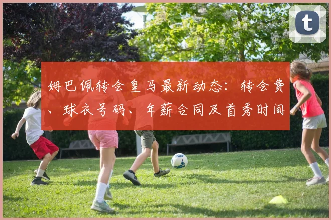 姆巴佩转会皇马最新动态：转会费、球衣号码、年薪合同及首秀时间全解析