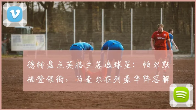 德转盘点英格兰落选球星：帕尔默福登领衔，马奎尔在列豪华阵容解析