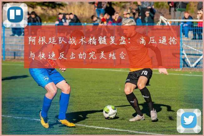 阿根廷队战术精髓复盘：高压逼抢与快速反击的完美结合