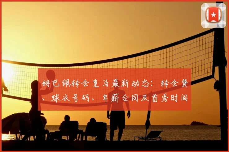 姆巴佩转会皇马最新动态：转会费、球衣号码、年薪合同及首秀时间全解析