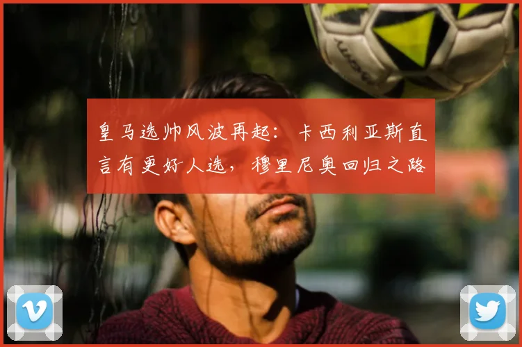 皇马选帅风波再起：卡西利亚斯直言有更好人选，穆里尼奥回归之路遇阻