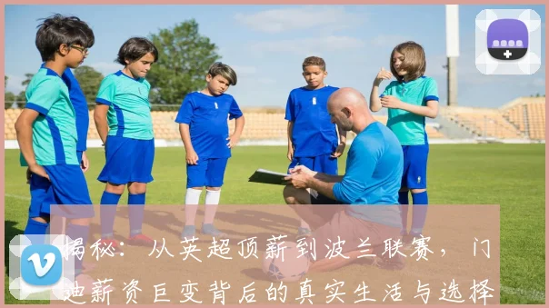 揭秘：从英超顶薪到波兰联赛，门迪薪资巨变背后的真实生活与选择