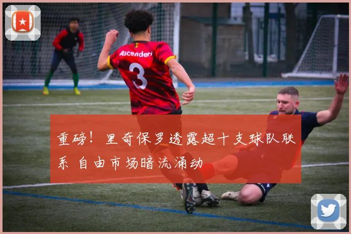 重磅！里奇保罗透露超十支球队联系 自由市场暗流涌动