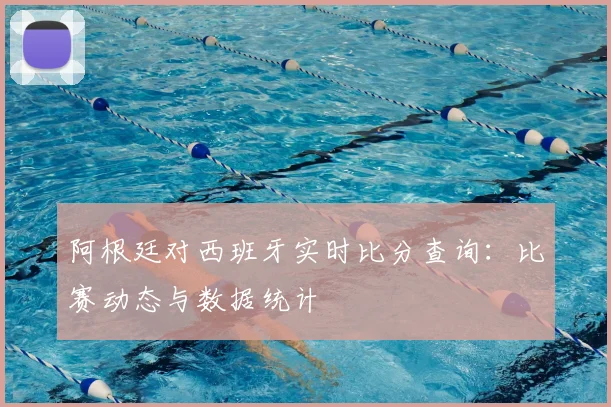 阿根廷对西班牙实时比分查询：比赛动态与数据统计