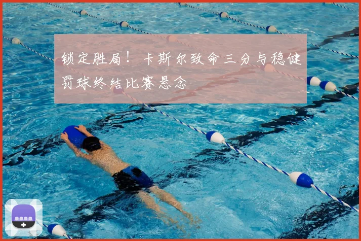 锁定胜局！卡斯尔致命三分与稳健罚球终结比赛悬念